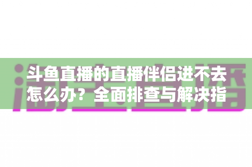 斗鱼直播的直播伴侣进不去怎么办？全面排查与解决指南助你快速恢复直播