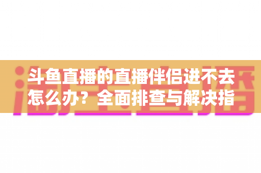 斗鱼直播的直播伴侣进不去怎么办？全面排查与解决指南助你快速恢复直播