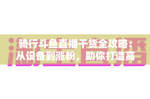骑行斗鱼直播干货全攻略:从设备到涨粉,助你打造高人气户外骑行直播间 骑行斗鱼直播干货全攻略:从设备到涨粉,助你打造高人气户外骑行直播间