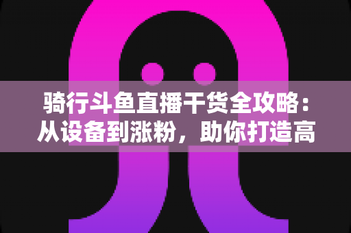 骑行斗鱼直播干货全攻略:从设备到涨粉,助你打造高人气户外骑行直播间 骑行斗鱼直播干货全攻略:从设备到涨粉,助你打造高人气户外骑行直播间