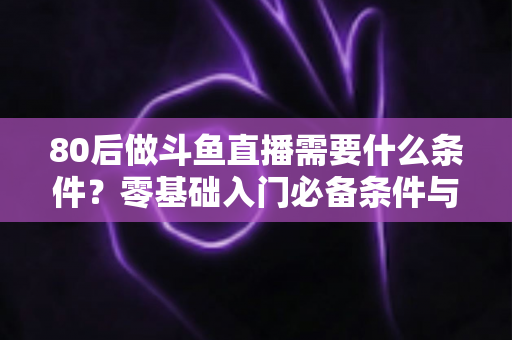 80后做斗鱼直播需要什么条件？零基础入门必备条件与开播全攻略详解
