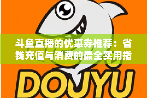 斗鱼直播的优惠券推荐:省钱充值与消费的最全实用指南 斗鱼直播的优惠券推荐:省钱充值与消费的最全实用指南