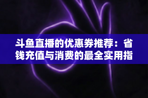 斗鱼直播的优惠券推荐:省钱充值与消费的最全实用指南 斗鱼直播的优惠券推荐:省钱充值与消费的最全实用指南