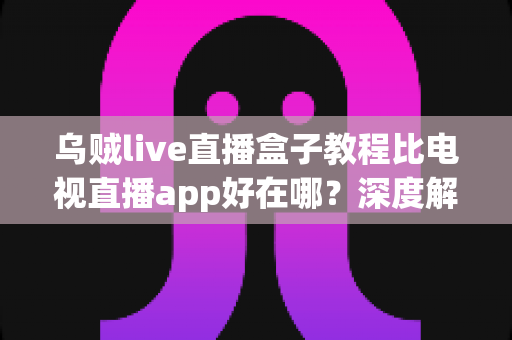 乌贼live直播盒子教程比电视直播app好在哪？深度解析大屏直播观看的全新选择