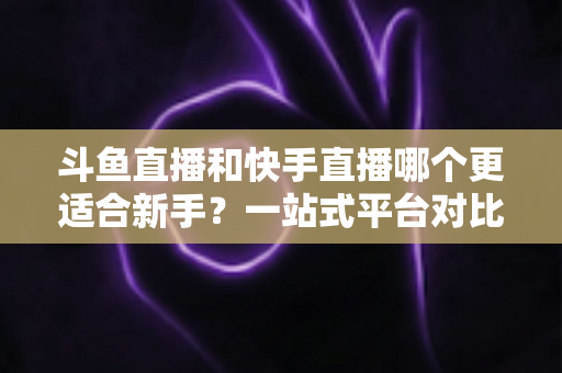 斗鱼直播和快手直播哪个更适合新手？一站式平台对比分析与开播指南