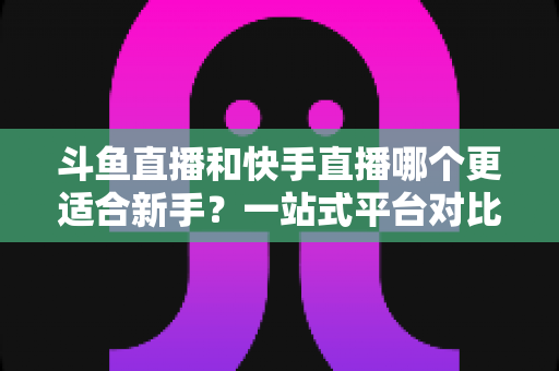 斗鱼直播和快手直播哪个更适合新手？一站式平台对比分析与开播指南