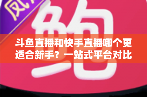 斗鱼直播和快手直播哪个更适合新手？一站式平台对比分析与开播指南