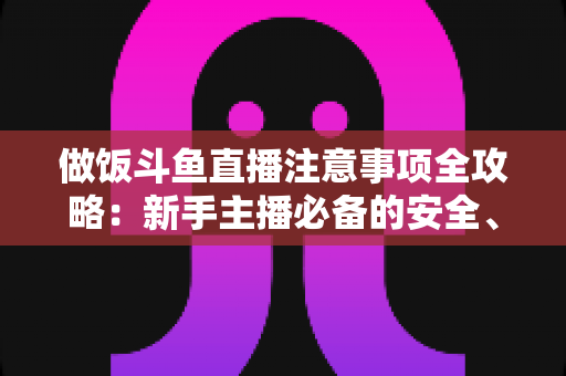 做饭斗鱼直播注意事项全攻略:新手主播必备的安全、设备与内容运营指南 做饭斗鱼直播注意事项全攻略:新手主播必备的安全、设备与内容运营指南
