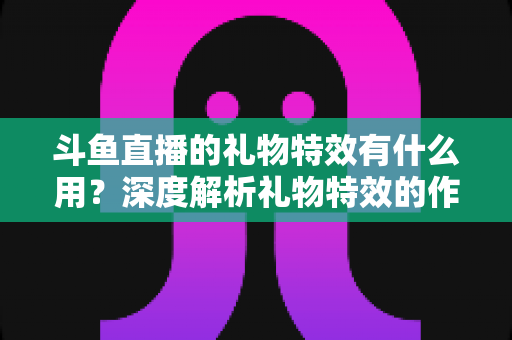斗鱼直播的礼物特效有什么用？深度解析礼物特效的作用、价值与使用技巧