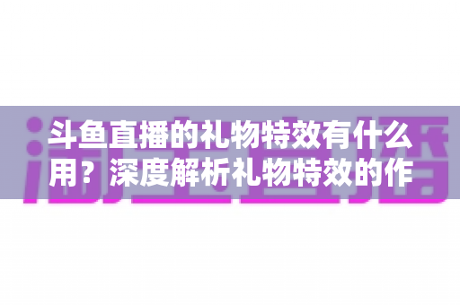 斗鱼直播的礼物特效有什么用？深度解析礼物特效的作用、价值与使用技巧