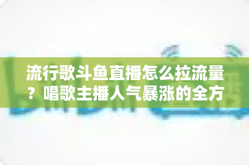 流行歌斗鱼直播怎么拉流量?唱歌主播人气暴涨的全方位实战攻略 流行歌斗鱼直播怎么拉流量?唱歌主播人气暴涨的全方位实战攻略