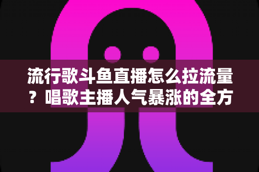 流行歌斗鱼直播怎么拉流量?唱歌主播人气暴涨的全方位实战攻略 流行歌斗鱼直播怎么拉流量?唱歌主播人气暴涨的全方位实战攻略