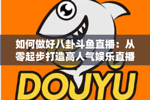 如何做好八卦斗鱼直播:从零起步打造高人气娱乐直播间的全流程实战指南 如何做好八卦斗鱼直播:从零起步打造高人气娱乐直播间的全流程实战指南