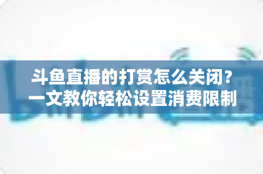 斗鱼直播的打赏怎么关闭？一文教你轻松设置消费限制与青少年模式
