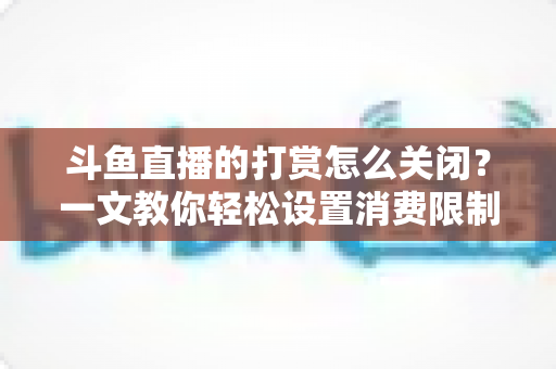 斗鱼直播的打赏怎么关闭？一文教你轻松设置消费限制与青少年模式