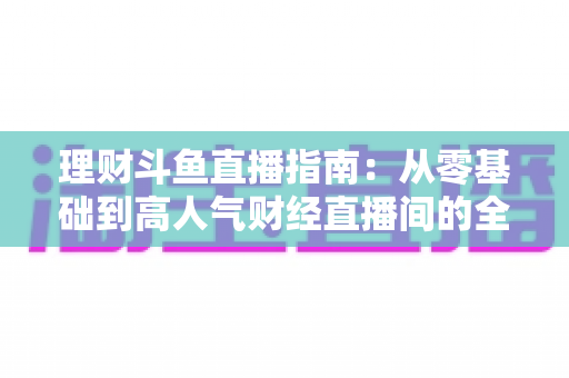 理财斗鱼直播指南:从零基础到高人气财经直播间的全流程实战攻略 理财斗鱼直播指南:从零基础到高人气财经直播间的全流程实战攻略