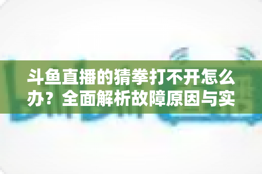 斗鱼直播的猜拳打不开怎么办?全面解析故障原因与实用解决指南 斗鱼直播的猜拳打不开怎么办?全面解析故障原因与实用解决指南