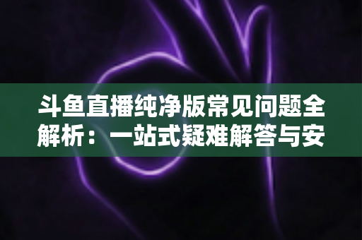 斗鱼直播纯净版常见问题全解析：一站式疑难解答与安全使用指南