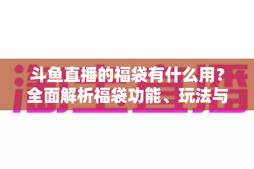 斗鱼直播的福袋有什么用?全面解析福袋功能、玩法与互动价值全攻略 斗鱼直播的福袋有什么用?全面解析福袋功能、玩法与互动价值全攻略