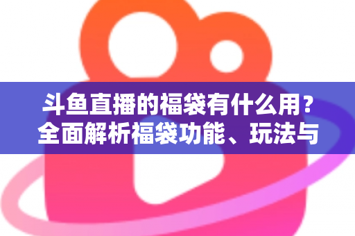 斗鱼直播的福袋有什么用？全面解析福袋功能、玩法与互动价值全攻略