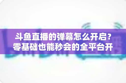 斗鱼直播的弹幕怎么开启?零基础也能秒会的全平台开启教程与实用设置指南 斗鱼直播的弹幕怎么开启?零基础也能秒会的全平台开启教程与实用设置指南
