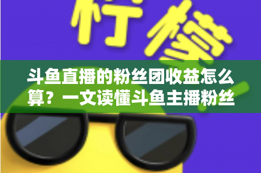 斗鱼直播的粉丝团收益怎么算?一文读懂斗鱼主播粉丝团收益构成、分成比例与提现规则 斗鱼直播的粉丝团收益怎么算?一文读懂斗鱼主播粉丝团收益构成、分成比例与提现规则