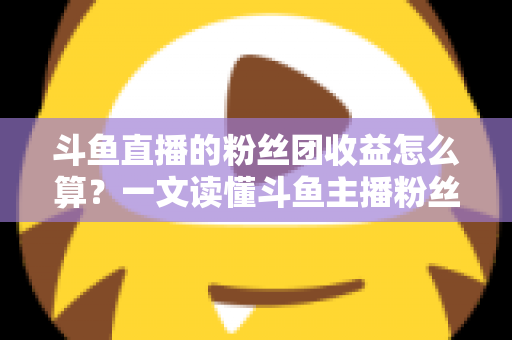 斗鱼直播的粉丝团收益怎么算?一文读懂斗鱼主播粉丝团收益构成、分成比例与提现规则 斗鱼直播的粉丝团收益怎么算?一文读懂斗鱼主播粉丝团收益构成、分成比例与提现规则