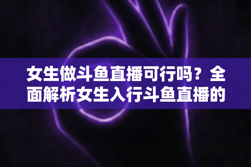 女生做斗鱼直播可行吗?全面解析女生入行斗鱼直播的机遇、挑战与实操指南 女生做斗鱼直播可行吗?全面解析女生入行斗鱼直播的机遇、挑战与实操指南
