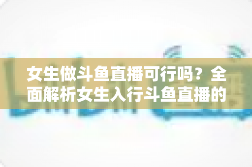 女生做斗鱼直播可行吗？全面解析女生入行斗鱼直播的机遇、挑战与实操指南
