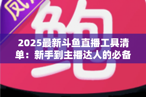 2025最新斗鱼直播工具清单:新手到主播达人的必备装备一站式指南 2025最新斗鱼直播工具清单:新手到主播达人的必备装备一站式指南