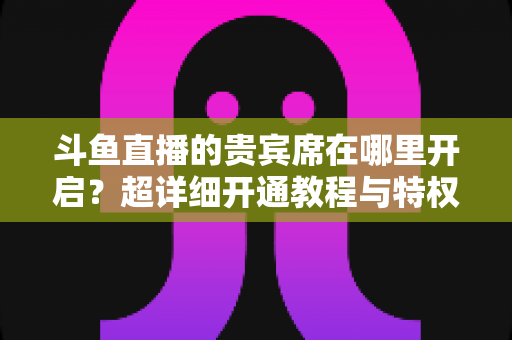 斗鱼直播的贵宾席在哪里开启？超详细开通教程与特权全解析