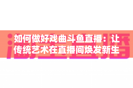 如何做好戏曲斗鱼直播:让传统艺术在直播间焕发新生的完整指南 如何做好戏曲斗鱼直播:让传统艺术在直播间焕发新生的完整指南