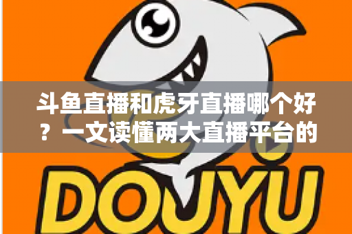 斗鱼直播和虎牙直播哪个好？一文读懂两大直播平台的全方位对比与选择指南
