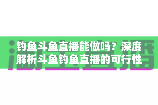 钓鱼斗鱼直播能做吗?深度解析斗鱼钓鱼直播的可行性、开通条件与运营全攻略 钓鱼斗鱼直播能做吗?深度解析斗鱼钓鱼直播的可行性、开通条件与运营全攻略