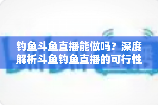 钓鱼斗鱼直播能做吗？深度解析斗鱼钓鱼直播的可行性、开通条件与运营全攻略