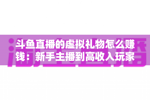 斗鱼直播的虚拟礼物怎么赚钱：新手主播到高收入玩家的完整变现指南
