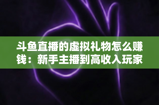 斗鱼直播的虚拟礼物怎么赚钱：新手主播到高收入玩家的完整变现指南