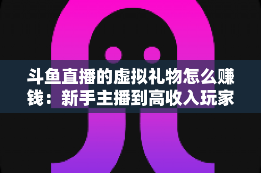 斗鱼直播的虚拟礼物怎么赚钱：新手主播到高收入玩家的完整变现指南