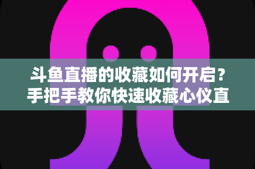 斗鱼直播的收藏如何开启?手把手教你快速收藏心仪直播间,看播体验翻倍 斗鱼直播的收藏如何开启?手把手教你快速收藏心仪直播间,看播体验翻倍