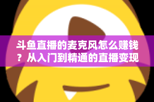 斗鱼直播的麦克风怎么赚钱?从入门到精通的直播变现全攻略与实战技巧解析 斗鱼直播的麦克风怎么赚钱?从入门到精通的直播变现全攻略与实战技巧解析