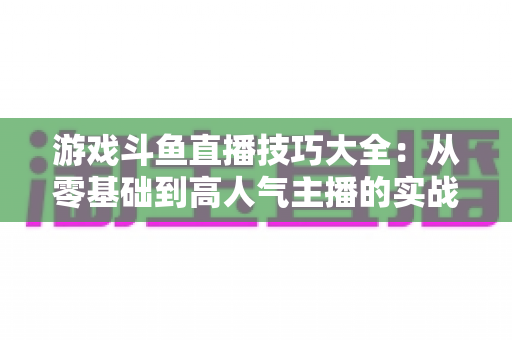 游戏斗鱼直播技巧大全:从零基础到高人气主播的实战成长指南 游戏斗鱼直播技巧大全:从零基础到高人气主播的实战成长指南