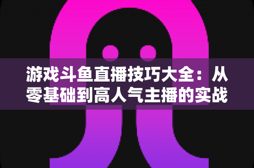 游戏斗鱼直播技巧大全：从零基础到高人气主播的实战成长指南