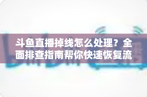 斗鱼直播掉线怎么处理？全面排查指南帮你快速恢复流畅观看与开播体验