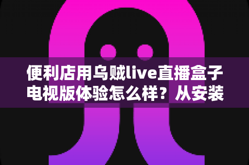 便利店用乌贼live直播盒子电视版体验怎么样?从安装到日常运营的全面实测分享 便利店用乌贼live直播盒子电视版体验怎么样?从安装到日常运营的全面实测分享