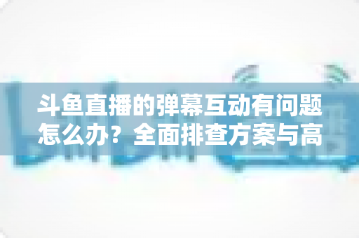 斗鱼直播的弹幕互动有问题怎么办？全面排查方案与高效解决指南