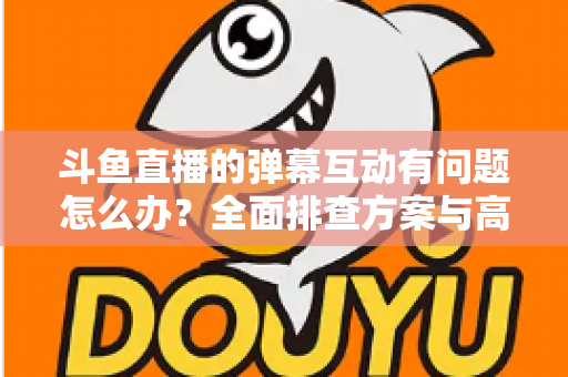 斗鱼直播的弹幕互动有问题怎么办？全面排查方案与高效解决指南