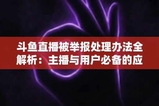 斗鱼直播被举报处理办法全解析：主播与用户必备的应对指南与避坑策略