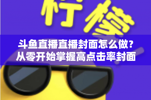 斗鱼直播直播封面怎么做?从零开始掌握高点击率封面制作全攻略 斗鱼直播直播封面怎么做?从零开始掌握高点击率封面制作全攻略