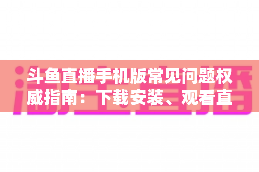 斗鱼直播手机版常见问题权威指南：下载安装、观看直播与账号管理一站式解答