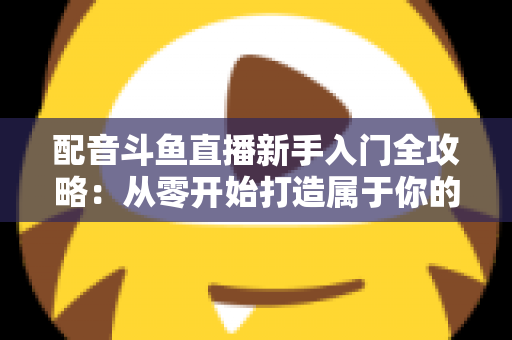 配音斗鱼直播新手入门全攻略:从零开始打造属于你的声音直播间 配音斗鱼直播新手入门全攻略:从零开始打造属于你的声音直播间